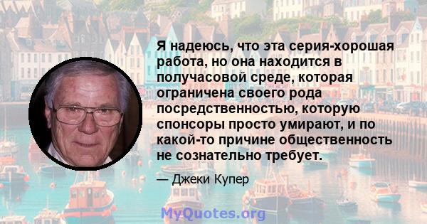 Я надеюсь, что эта серия-хорошая работа, но она находится в получасовой среде, которая ограничена своего рода посредственностью, которую спонсоры просто умирают, и по какой-то причине общественность не сознательно