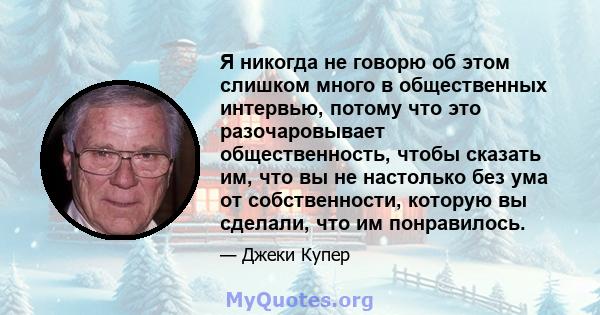 Я никогда не говорю об этом слишком много в общественных интервью, потому что это разочаровывает общественность, чтобы сказать им, что вы не настолько без ума от собственности, которую вы сделали, что им понравилось.