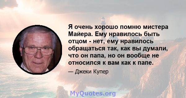 Я очень хорошо помню мистера Майера. Ему нравилось быть отцом - нет, ему нравилось обращаться так, как вы думали, что он папа, но он вообще не относился к вам как к папе.