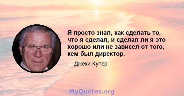 Я просто знал, как сделать то, что я сделал, и сделал ли я это хорошо или не зависел от того, кем был директор.