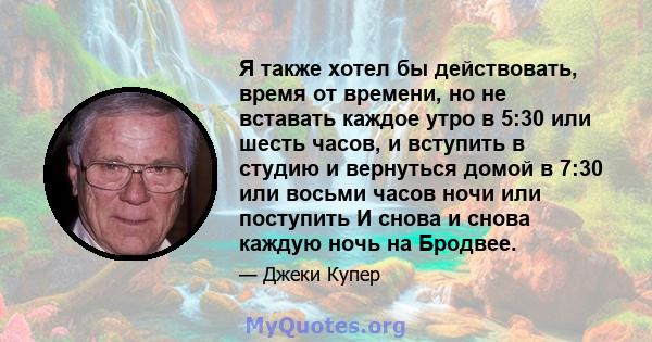 Я также хотел бы действовать, время от времени, но не вставать каждое утро в 5:30 или шесть часов, и вступить в студию и вернуться домой в 7:30 или восьми часов ночи или поступить И снова и снова каждую ночь на Бродвее.