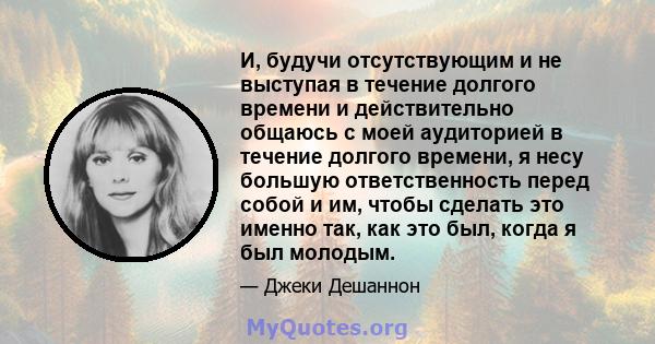 И, будучи отсутствующим и не выступая в течение долгого времени и действительно общаюсь с моей аудиторией в течение долгого времени, я несу большую ответственность перед собой и им, чтобы сделать это именно так, как это 