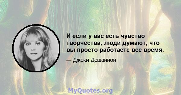 И если у вас есть чувство творчества, люди думают, что вы просто работаете все время.