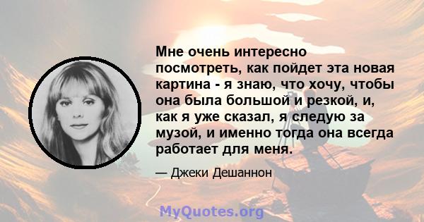 Мне очень интересно посмотреть, как пойдет эта новая картина - я знаю, что хочу, чтобы она была большой и резкой, и, как я уже сказал, я следую за музой, и именно тогда она всегда работает для меня.