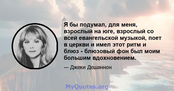 Я бы подумал, для меня, взрослый на юге, взрослый со всей евангельской музыкой, поет в церкви и имел этот ритм и блюз - блюзовый фон был моим большим вдохновением.