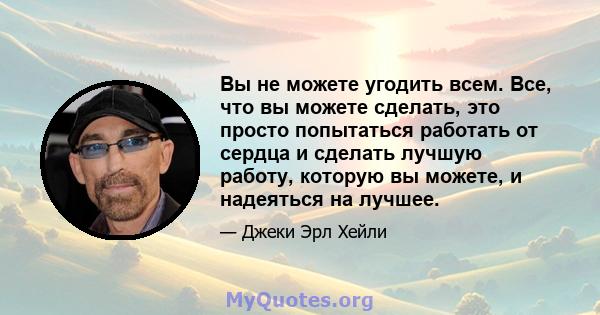 Вы не можете угодить всем. Все, что вы можете сделать, это просто попытаться работать от сердца и сделать лучшую работу, которую вы можете, и надеяться на лучшее.