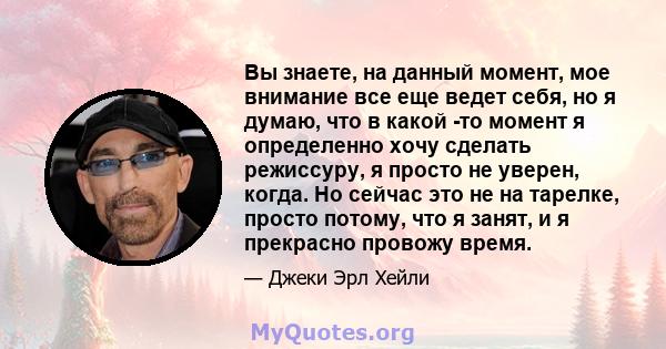 Вы знаете, на данный момент, мое внимание все еще ведет себя, но я думаю, что в какой -то момент я определенно хочу сделать режиссуру, я просто не уверен, когда. Но сейчас это не на тарелке, просто потому, что я занят,