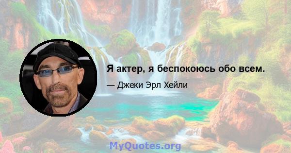 Я актер, я беспокоюсь обо всем.