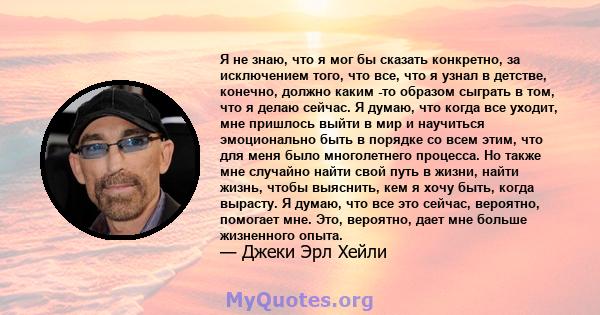 Я не знаю, что я мог бы сказать конкретно, за исключением того, что все, что я узнал в детстве, конечно, должно каким -то образом сыграть в том, что я делаю сейчас. Я думаю, что когда все уходит, мне пришлось выйти в