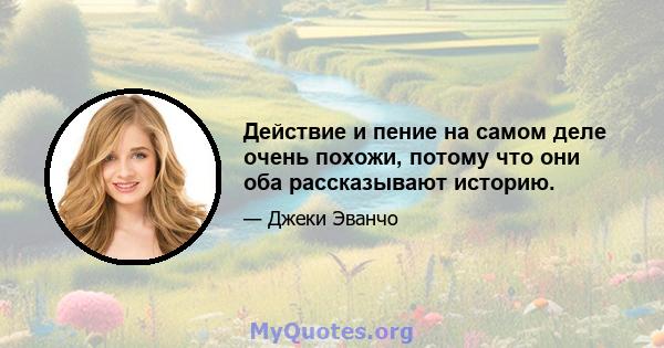 Действие и пение на самом деле очень похожи, потому что они оба рассказывают историю.