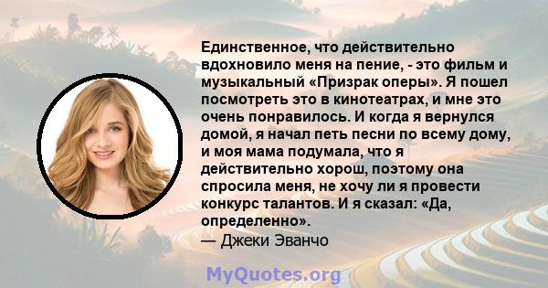 Единственное, что действительно вдохновило меня на пение, - это фильм и музыкальный «Призрак оперы». Я пошел посмотреть это в кинотеатрах, и мне это очень понравилось. И когда я вернулся домой, я начал петь песни по