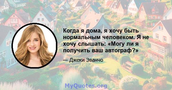 Когда я дома, я хочу быть нормальным человеком. Я не хочу слышать: «Могу ли я получить ваш автограф?»