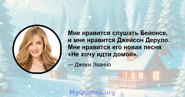 Мне нравится слушать Бейонсе, и мне нравится Джейсон Деруло. Мне нравится его новая песня «Не хочу идти домой».