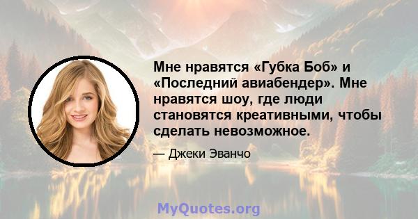 Мне нравятся «Губка Боб» и «Последний авиабендер». Мне нравятся шоу, где люди становятся креативными, чтобы сделать невозможное.