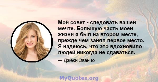 Мой совет - следовать вашей мечте. Большую часть моей жизни я был на втором месте, прежде чем занял первое место. Я надеюсь, что это вдохновило людей никогда не сдаваться.