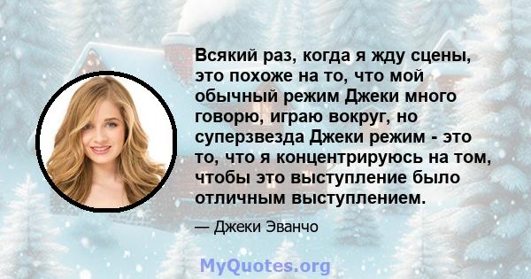 Всякий раз, когда я жду сцены, это похоже на то, что мой обычный режим Джеки много говорю, играю вокруг, но суперзвезда Джеки режим - это то, что я концентрируюсь на том, чтобы это выступление было отличным выступлением.