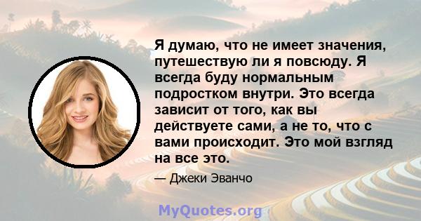 Я думаю, что не имеет значения, путешествую ли я повсюду. Я всегда буду нормальным подростком внутри. Это всегда зависит от того, как вы действуете сами, а не то, что с вами происходит. Это мой взгляд на все это.