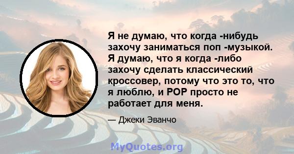 Я не думаю, что когда -нибудь захочу заниматься поп -музыкой. Я думаю, что я когда -либо захочу сделать классический кроссовер, потому что это то, что я люблю, и POP просто не работает для меня.