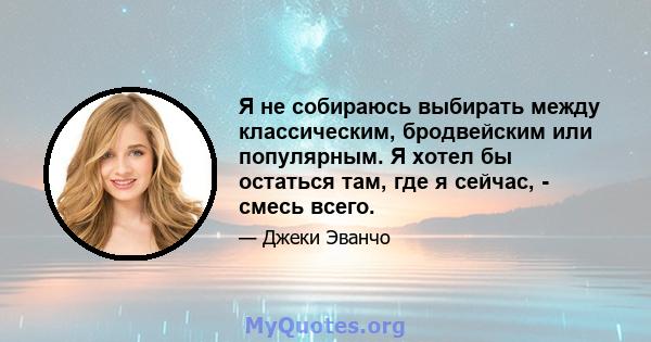 Я не собираюсь выбирать между классическим, бродвейским или популярным. Я хотел бы остаться там, где я сейчас, - смесь всего.