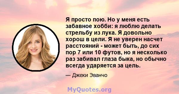 Я просто пою. Но у меня есть забавное хобби: я люблю делать стрельбу из лука. Я довольно хорош в цели. Я не уверен насчет расстояний - может быть, до сих пор 7 или 10 футов, но я несколько раз забивал глаза быка, но