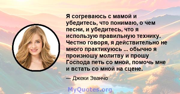 Я согреваюсь с мамой и убедитесь, что понимаю, о чем песни, и убедитесь, что я использую правильную технику. Честно говоря, я действительно не много практикуюсь ... обычно я произношу молитву и прошу Господа петь со