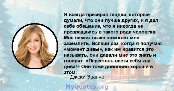 Я всегда презирал людей, которые думали, что они лучше других, и я дал себе обещание, что я никогда не превращаюсь в такого рода человека. Моя семья также помогает мне заземлить. Всякий раз, когда я получаю «момент