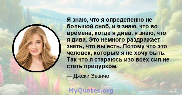 Я знаю, что я определенно не большой сноб, и я знаю, что во времена, когда я дива, я знаю, что я дива. Это немного раздражает знать, что вы есть. Потому что это человек, которым я не хочу быть. Так что я стараюсь изо