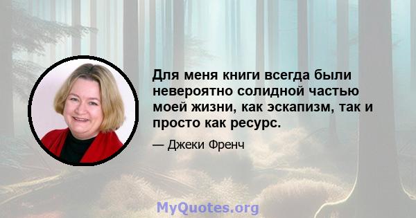 Для меня книги всегда были невероятно солидной частью моей жизни, как эскапизм, так и просто как ресурс.