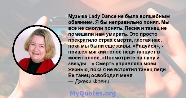 Музыка Lady Dance не была волшебным обаянием. Я бы неправильно понял. Мы все не смогли понять. Песня и танец не помешали нам умирать. Это просто прекратило страх смерти, глотая нас, пока мы были еще живы. «Радуйся», -