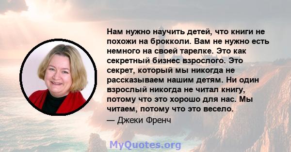 Нам нужно научить детей, что книги не похожи на брокколи. Вам не нужно есть немного на своей тарелке. Это как секретный бизнес взрослого. Это секрет, который мы никогда не рассказываем нашим детям. Ни один взрослый