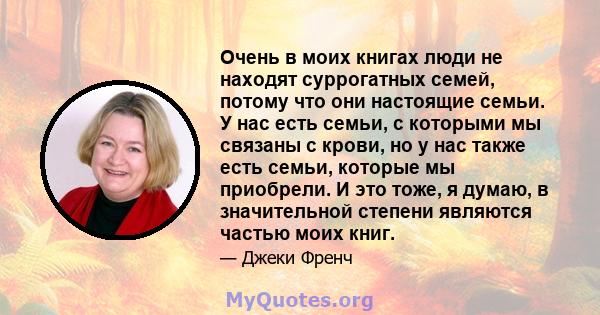 Очень в моих книгах люди не находят суррогатных семей, потому что они настоящие семьи. У нас есть семьи, с которыми мы связаны с крови, но у нас также есть семьи, которые мы приобрели. И это тоже, я думаю, в