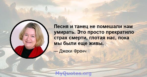 Песня и танец не помешали нам умирать. Это просто прекратило страх смерти, глотая нас, пока мы были еще живы.