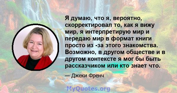 Я думаю, что я, вероятно, скорректировал то, как я вижу мир, я интерпретирую мир и передаю мир в формат книги просто из -за этого знакомства. Возможно, в другом обществе и в другом контексте я мог бы быть рассказчиком