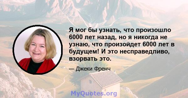 Я мог бы узнать, что произошло 6000 лет назад, но я никогда не узнаю, что произойдет 6000 лет в будущем! И это несправедливо, взорвать это.