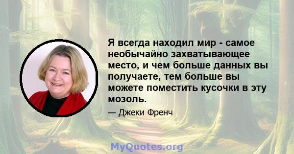 Я всегда находил мир - самое необычайно захватывающее место, и чем больше данных вы получаете, тем больше вы можете поместить кусочки в эту мозоль.