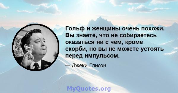 Гольф и женщины очень похожи. Вы знаете, что не собираетесь оказаться ни с чем, кроме скорби, но вы не можете устоять перед импульсом.