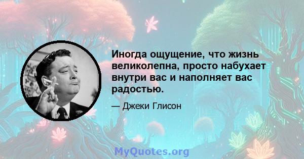 Иногда ощущение, что жизнь великолепна, просто набухает внутри вас и наполняет вас радостью.