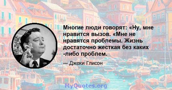 Многие люди говорят: «Ну, мне нравится вызов. «Мне не нравятся проблемы. Жизнь достаточно жесткая без каких -либо проблем.