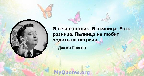 Я не алкоголик. Я пьяница. Есть разница. Пьяница не любит ходить на встречи.