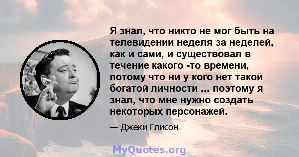 Я знал, что никто не мог быть на телевидении неделя за неделей, как и сами, и существовал в течение какого -то времени, потому что ни у кого нет такой богатой личности ... поэтому я знал, что мне нужно создать некоторых 