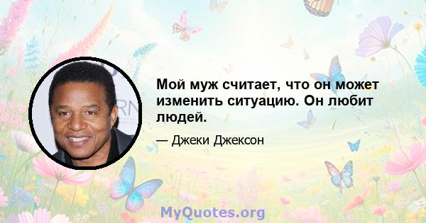 Мой муж считает, что он может изменить ситуацию. Он любит людей.