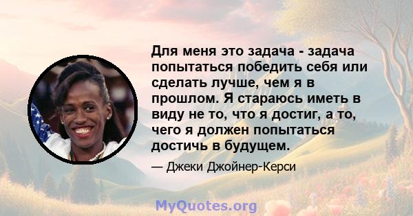 Для меня это задача - задача попытаться победить себя или сделать лучше, чем я в прошлом. Я стараюсь иметь в виду не то, что я достиг, а то, чего я должен попытаться достичь в будущем.