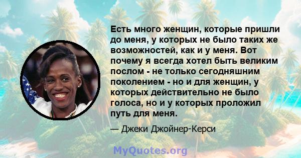 Есть много женщин, которые пришли до меня, у которых не было таких же возможностей, как и у меня. Вот почему я всегда хотел быть великим послом - не только сегодняшним поколением - но и для женщин, у которых