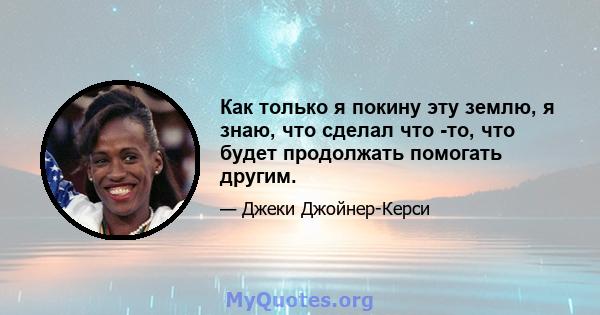 Как только я покину эту землю, я знаю, что сделал что -то, что будет продолжать помогать другим.