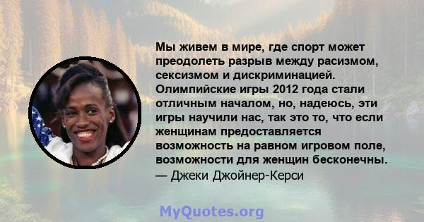 Мы живем в мире, где спорт может преодолеть разрыв между расизмом, сексизмом и дискриминацией. Олимпийские игры 2012 года стали отличным началом, но, надеюсь, эти игры научили нас, так это то, что если женщинам