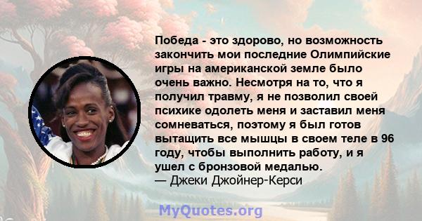 Победа - это здорово, но возможность закончить мои последние Олимпийские игры на американской земле было очень важно. Несмотря на то, что я получил травму, я не позволил своей психике одолеть меня и заставил меня