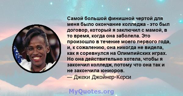 Самой большой финишной чертой для меня было окончание колледжа - это был договор, который я заключил с мамой, в то время, когда она заболела. Это произошло в течение моего первого года, и, к сожалению, она никогда не