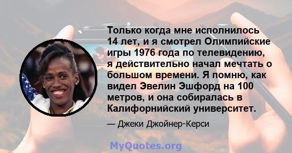 Только когда мне исполнилось 14 лет, и я смотрел Олимпийские игры 1976 года по телевидению, я действительно начал мечтать о большом времени. Я помню, как видел Эвелин Эшфорд на 100 метров, и она собиралась в