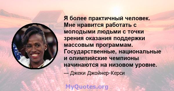 Я более практичный человек. Мне нравится работать с молодыми людьми с точки зрения оказания поддержки массовым программам. Государственные, национальные и олимпийские чемпионы начинаются на низовом уровне.