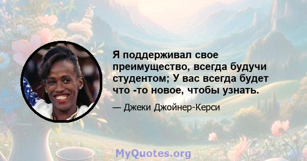 Я поддерживал свое преимущество, всегда будучи студентом; У вас всегда будет что -то новое, чтобы узнать.